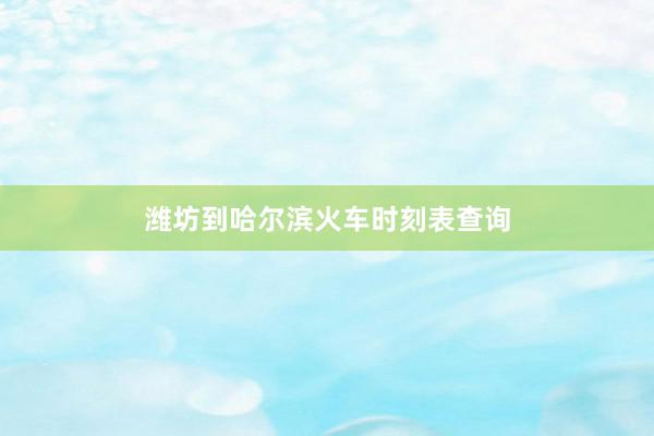 潍坊到哈尔滨火车时刻表查询