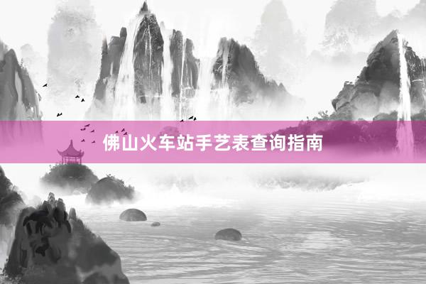 佛山火车站手艺表查询指南